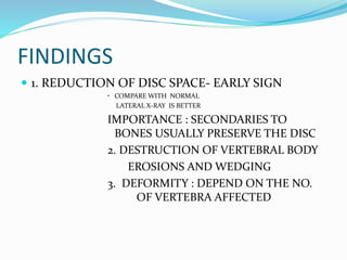 FINDINGS
 1. REDUCTION OF DISC SPACE- EARLY SIGN
• COMPARE WITH NORMAL
LATERAL X-RAY IS BETTER
IMPORTANCE : SECONDARIES TO
BONES USUALLY PRESERVE THE DISC
2. DESTRUCTION OF VERTEBRAL BODY
EROSIONS AND WEDGING
3. DEFORMITY : DEPEND ON THE NO.
OF VERTEBRA AFFECTED
 
