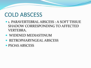COLD ABSCESS
 1. PARAVERTEBRAL ABSCESS : A SOFT TISSUE
SHADOW CORRESPONDING TO AFFECTED
VERTEBRA.
 WIDENED MEDIASTINUM
 RETROPHARYNGEAL ABSCESS
 PSOAS ABSCESS
 