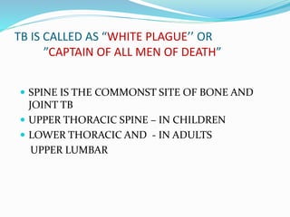 TB IS CALLED AS “WHITE PLAGUE’’ OR
”CAPTAIN OF ALL MEN OF DEATH”
 SPINE IS THE COMMONST SITE OF BONE AND
JOINT TB
 UPPER THORACIC SPINE – IN CHILDREN
 LOWER THORACIC AND - IN ADULTS
UPPER LUMBAR
 