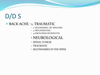 D/D S
 BACK ACHE : 1. TRAUMATIC
• 2. SECONDARIES OR MYELOMA
• 3. PROLAPSED DISC
• 4.ANKYLOSING SPONDYLITIS
• NEUROLOGICAL
• SPINAL TUMOR
• TRAUMATIC
• SECONDARIES IN THE SPINE
 