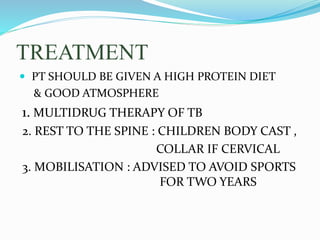 TREATMENT
 PT SHOULD BE GIVEN A HIGH PROTEIN DIET
& GOOD ATMOSPHERE
1. MULTIDRUG THERAPY OF TB
2. REST TO THE SPINE : CHILDREN BODY CAST ,
COLLAR IF CERVICAL
3. MOBILISATION : ADVISED TO AVOID SPORTS
FOR TWO YEARS
 