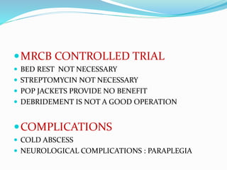 MRCB CONTROLLED TRIAL
 BED REST NOT NECESSARY
 STREPTOMYCIN NOT NECESSARY
 POP JACKETS PROVIDE NO BENEFIT
 DEBRIDEMENT IS NOT A GOOD OPERATION
COMPLICATIONS
 COLD ABSCESS
 NEUROLOGICAL COMPLICATIONS : PARAPLEGIA
 