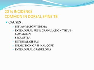 20 % INCIDENCE
COMMON IN DORSAL SPINE TB
 CAUSES :
 INFLAMMATORY EDEMA
 EXTRADURAL PUS & GRANULATION TISSUE –
COMMOMN
 SEQUESTRA
 INTERNAL GIBBUS
 INFARCTION OF SPINAL CORD
 EXTRADURAL GRANULOMA
 
