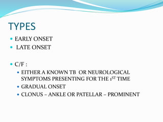 TYPES
 EARLY ONSET
 LATE ONSET
 C/F :
 EITHER A KNOWN TB OR NEUROLOGICAL
SYMPTOMS PRESENTING FOR THE 1ST TIME
 GRADUAL ONSET
 CLONUS – ANKLE OR PATELLAR – PROMINENT
 