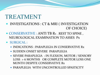 TREATMENT
 INVESTIGATIONS : CT & MRI ( INVESTIGATION
OF CHOICE)
 CONSERVATIVE : ANTI TB RX , REST TO SPINE ,
NEUROLOGICAL EXAMINATION TO ASSES Px
 SURGICAL :
 INDICATIONS : PARAPLEGIA IN CONSERVATIVE Rx
 SUDDEN ONSET SEVERE PARAPLEGIA
 SEVERE PARAPLEGIA : IN FLEXION, MOTOR / SENSORY
LOSS > 6 MONTHS OR COMPLETE MOTOR LOSS ONE
MONTH DESPITE CONSERVATIVE Rx
 PARAPLEGIA WITH UNCONTROLLED SPASTICITY
 