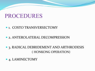 PROCEDURES
 1. COSTO TRANSVERSECTOMY
 2. ANTEROLATERAL DECOMPRESSION
 3. RADICAL DEBRIDEMENT AND ARTHRODESIS
( HONKONG OPERATION)
 4. LAMINECTOMY
 