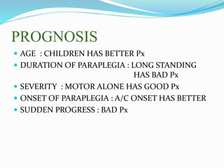PROGNOSIS
 AGE : CHILDREN HAS BETTER Px
 DURATION OF PARAPLEGIA : LONG STANDING
HAS BAD Px
 SEVERITY : MOTOR ALONE HAS GOOD Px
 ONSET OF PARAPLEGIA : A/C ONSET HAS BETTER
 SUDDEN PROGRESS : BAD Px
 