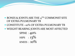  BONES & JOINTS ARE THE 4TH COMMONST SITE
OF EXTRA PULMONARY TB
 CONSTITUTE ~10% OF EXTRA PULMONARY TB
 WEIGHT BEARING JOINTS ARE MOST AFFECTED
SPINE : 40%
HIPS : 13%
KNEES : 10%
 