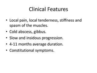 Clinical Features
• Local pain, local tenderness, stiffness and
spasm of the muscles.
• Cold abscess, gibbus.
• Slow and insidous progression.
• 4-11 months average duration.
• Constitutional symptoms.
 
