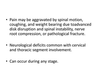 • Pain may be aggravated by spinal motion,
coughing, and weight bearing due toadvanced
disk disruption and spinal instability, nerve
root compression, or pathological fracture.
• Neurological deficits common with cervical
and thoracic segment involvement.
• Can occur during any stage.
 