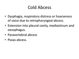 Cold Abcess
• Dysphagia, respiratory distress or hoarseness
of voice due to retropharyngeal abcess.
• Extension into pleural cavity, mediastinum and
oesophagus.
• Paravertebral abcess
• Psoas abcess.
 