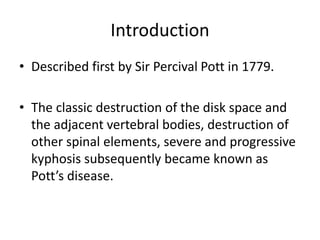 Introduction
• Described first by Sir Percival Pott in 1779.
• The classic destruction of the disk space and
the adjacent vertebral bodies, destruction of
other spinal elements, severe and progressive
kyphosis subsequently became known as
Pott’s disease.
 