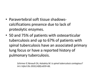 • Paravertebral soft tissue shadows-
calcifications presence due to lack of
proteolytic enzymes.
• 50 and 75% of patients with osteoarticular
tuberculosis and up to 67% of patients with
spinal tuberculosis have an associated primary
lung focus or have a reported history of
pulmonary tuberculosis.
Schirmer P, Renault CA, Holodniy M. Is spinal tuberculosis contagious?
Int J Infect Dis 2010;14(8):e659–66.
 