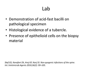 Lab
• Demonstration of acid-fast bacilli on
pathological specimen
• Histological evidence of a tubercle.
• Presence of epithelioid cells on the biopsy
material
Skaf GS, Kanafani ZA, Araj GF, Kanj SS. Non-pyogenic infections of the spine.
Int J Antimicrob Agents 2010;36(2): 99–105.
 