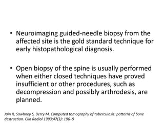 • Neuroimaging guided-needle biopsy from the
affected site is the gold standard technique for
early histopathological diagnosis.
• Open biopsy of the spine is usually performed
when either closed techniques have proved
insufficient or other procedures, such as
decompression and possibly arthrodesis, are
planned.
Jain R, Sawhney S, Berry M. Computed tomography of tuberculosis: patterns of bone
destruction. Clin Radiol 1993;47(3): 196–9
 
