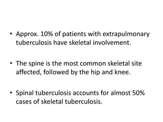 • Approx. 10% of patients with extrapulmonary
tuberculosis have skeletal involvement.
• The spine is the most common skeletal site
affected, followed by the hip and knee.
• Spinal tuberculosis accounts for almost 50%
cases of skeletal tuberculosis.
 