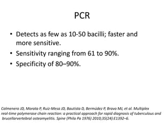 PCR
• Detects as few as 10-50 bacilli; faster and
more sensitive.
• Sensitivity ranging from 61 to 90%.
• Specificity of 80–90%.
Colmenero JD, Morata P, Ruiz-Mesa JD, Bautista D, Bermúdez P, Bravo MJ, et al. Multiplex
real-time polymerase chain reaction: a practical approach for rapid diagnosis of tuberculous and
brucellarvertebral osteomyelitis. Spine (Phila Pa 1976) 2010;35(24):E1392–6.
 