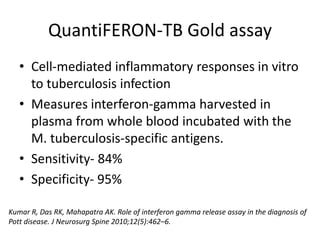 QuantiFERON-TB Gold assay
• Cell-mediated inflammatory responses in vitro
to tuberculosis infection
• Measures interferon-gamma harvested in
plasma from whole blood incubated with the
M. tuberculosis-specific antigens.
• Sensitivity- 84%
• Specificity- 95%
Kumar R, Das RK, Mahapatra AK. Role of interferon gamma release assay in the diagnosis of
Pott disease. J Neurosurg Spine 2010;12(5):462–6.
 