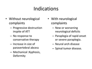 Indications
• Without neurological
complaints
– Progressive destruction
inspite of ATT
– No response to
conservative therapy
– Increase in size of
paravertebral abcess
– Mechanical :Kyphosis,
Deformity
• With neurological
complaints
– New or worsening
neurological deficits
– Paraplegia of rapid onset
or severe paraplegia.
– Neural arch disease
– Spinal tumor disease.
 