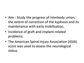 • Aim : Study the progress of interbody union,
the extent of correction of the kyphosis and its
maintenance with early mobilisation.
• Incidence of graft and implant-related
problems.
• The American Spinal Injury Association (ASIA)
score was used to assess the neurological
status.
 