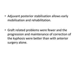 • Adjuvant posterior stabilisation allows early
mobilisation and rehabilitation.
• Graft related problems were fewer and the
progression and maintenance of correction of
the kyphosis were better than with anterior
surgery alone.
 