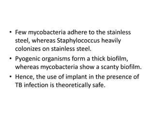 • Few mycobacteria adhere to the stainless
steel, whereas Staphylococcus heavily
colonizes on stainless steel.
• Pyogenic organisms form a thick biofilm,
whereas mycobacteria show a scanty biofilm.
• Hence, the use of implant in the presence of
TB infection is theoretically safe.
 