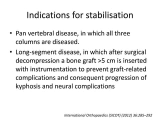 Indications for stabilisation
• Pan vertebral disease, in which all three
columns are diseased.
• Long-segment disease, in which after surgical
decompression a bone graft >5 cm is inserted
with instrumentation to prevent graft-related
complications and consequent progression of
kyphosis and neural complications
International Orthopaedics (SICOT) (2012) 36:285–292
 
