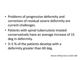 • Problems of progressive deformity and
correction of residual severe deformity are
current challenges.
• Patients with spinal tuberculosis treated
conservatively have an average increase of 15
deg in deformity.
• 3–5 % of the patients develop with a
deformity greater than 60 deg.
Korean Orthop Assoc 6:203–208
 