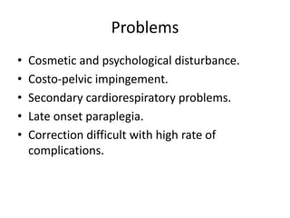 Problems
• Cosmetic and psychological disturbance.
• Costo-pelvic impingement.
• Secondary cardiorespiratory problems.
• Late onset paraplegia.
• Correction difficult with high rate of
complications.
 