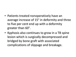 • Patients treated nonoperatively have an
average increase of 15° in deformity and three
to five per cent end up with a deformity
greater than 60°.
• Kyphosis also continues to grow in a TB spine
lesion which is surgically decompressed and
bridged by bone graft with associated
complications of slippage and breakage.
 