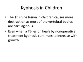 Kyphosis in Children
• The TB spine lesion in children causes more
destruction as most of the vertebral bodies
are cartilaginous.
• Even when a TB lesion heals by nonoperative
treatment kyphosis continues to increase with
growth.
 