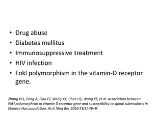 • Drug abuse
• Diabetes mellitus
• Immunosuppressive treatment
• HIV infection
• FokI polymorphism in the vitamin-D receptor
gene.
Zhang HQ, Deng A, Guo CF, Wang YX, Chen LQ, Wang YF, et al. Association between
FokI polymorphism in vitamin D receptor gene and susceptibility to spinal tuberculosis in
Chinese Han population. Arch Med Res 2010;41(1):46–9.
 