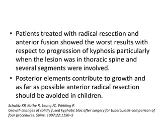 • Patients treated with radical resection and
anterior fusion showed the worst results with
respect to progression of kyphosis particularly
when the lesion was in thoracic spine and
several segments were involved.
• Posterior elements contribute to growth and
as far as possible anterior radical resection
should be avoided in children.
Schulitz KP, Kothe R, Leong JC, Wehling P.
Growth changes of solidly fused kyphotic bloc after surgery for tuberculosis-comparison of
four procedures. Spine. 1997;22:1150–5
 