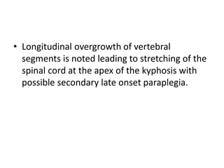 • Longitudinal overgrowth of vertebral
segments is noted leading to stretching of the
spinal cord at the apex of the kyphosis with
possible secondary late onset paraplegia.
 