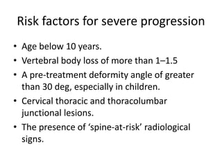 Risk factors for severe progression
• Age below 10 years.
• Vertebral body loss of more than 1–1.5
• A pre-treatment deformity angle of greater
than 30 deg, especially in children.
• Cervical thoracic and thoracolumbar
junctional lesions.
• The presence of ‘spine-at-risk’ radiological
signs.
 