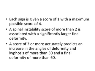 • Each sign is given a score of 1 with a maximum
possible score of 4.
• A spinal instability score of more than 2 is
associated with a significantly larger final
deformity.
• A score of 3 or more accurately predicts an
increase in the angles of deformity and
kyphosis of more than 30 and a final
deformity of more than 60.
 