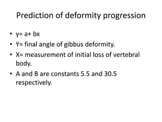 Prediction of deformity progression
• y= a+ bx
• Y= final angle of gibbus deformity.
• X= measurement of initial loss of vertebral
body.
• A and B are constants 5.5 and 30.5
respectively.
 