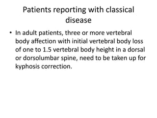 Patients reporting with classical
disease
• In adult patients, three or more vertebral
body affection with initial vertebral body loss
of one to 1.5 vertebral body height in a dorsal
or dorsolumbar spine, need to be taken up for
kyphosis correction.
 