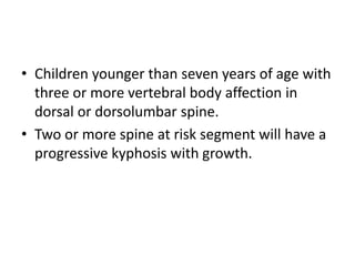 • Children younger than seven years of age with
three or more vertebral body affection in
dorsal or dorsolumbar spine.
• Two or more spine at risk segment will have a
progressive kyphosis with growth.
 