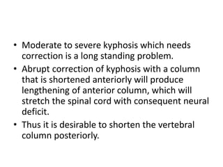 • Moderate to severe kyphosis which needs
correction is a long standing problem.
• Abrupt correction of kyphosis with a column
that is shortened anteriorly will produce
lengthening of anterior column, which will
stretch the spinal cord with consequent neural
deficit.
• Thus it is desirable to shorten the vertebral
column posteriorly.
 