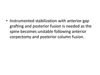 • Instrumented stabilization with anterior gap
grafting and posterior fusion is needed as the
spine becomes unstable following anterior
corpectomy and posterior column fusion.
 