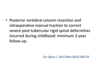 • Posterior vertebral column resection and
intraoperative manual traction to correct
severe post-tubercular rigid spinal deformities
incurred during childhood: minimum 2-year
follow-up.
Eur Spine J. 2015 Mar;24(3):586-93
 