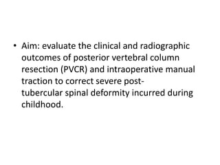 • Aim: evaluate the clinical and radiographic
outcomes of posterior vertebral column
resection (PVCR) and intraoperative manual
traction to correct severe post-
tubercular spinal deformity incurred during
childhood.
 