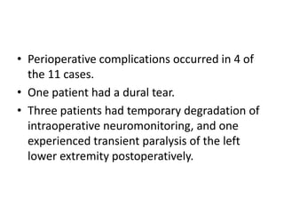 • Perioperative complications occurred in 4 of
the 11 cases.
• One patient had a dural tear.
• Three patients had temporary degradation of
intraoperative neuromonitoring, and one
experienced transient paralysis of the left
lower extremity postoperatively.
 
