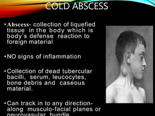 COLD ABSCESS
•Abscess- collection of liquefied
tissue in the body which is
body’s defense reaction to
foreign material
•NO signs of inflammation
•Collection of dead tubercular
bacilli, serum, leucocytes,
bone debris and caseous
material.
•Can track in to any direction-
along musculo-facial planes or
 