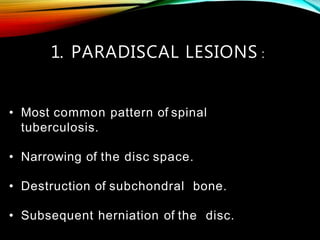 • Most common pattern of spinal
tuberculosis.
• Narrowing of the disc space.
• Destruction of subchondral bone.
• Subsequent herniation of the disc.
1. PARADISCAL LESIONS :
 