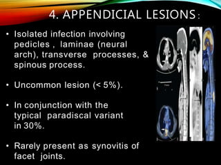 • Isolated infection involving
pedicles , laminae (neural
arch), transverse processes, &
spinous process.
• Uncommon lesion (< 5%).
• In conjunction with the
typical paradiscal variant
in 30%.
• Rarely present as synovitis of
facet joints.
4. APPENDICIAL LESIONS :
 