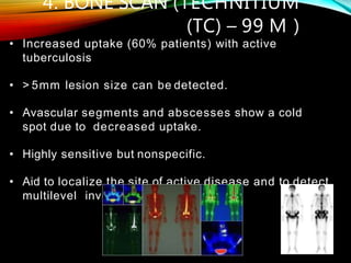 • Increased uptake (60% patients) with active
tuberculosis
• > 5mm lesion size can be detected.
• Avascular segments and abscesses show a cold
spot due to decreased uptake.
• Highly sensitive but nonspecific.
• Aid to localize the site of active disease and to detect
multilevel involvement
4. BONE SCAN (TECHNITIUM
(TC) – 99 M )
 