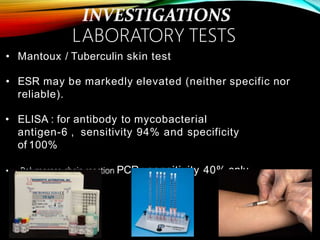 • Mantoux / Tuberculin skin test
• ESR may be markedly elevated (neither specific nor
reliable).
• ELISA : for antibody to mycobacterial
antigen-6 , sensitivity 94% and specificity
of 100%
• Polymerase chain reaction PCR : sensitivity 40% only.
LABORATORY TESTS
 