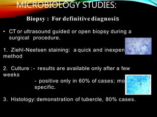 Biopsy : For definitive diagnosis
• CT or ultrasound guided or open biopsy during a
surgical procedure.
1. Ziehl-Neelsen staining: a quick and inexpensive
method
2. Culture : - results are available only after a few
weeks
- positive only in 60% of cases; most
specific.
3. Histology: demonstration of tubercle, 80% cases.
MICROBIOLOGY STUDIES:
 